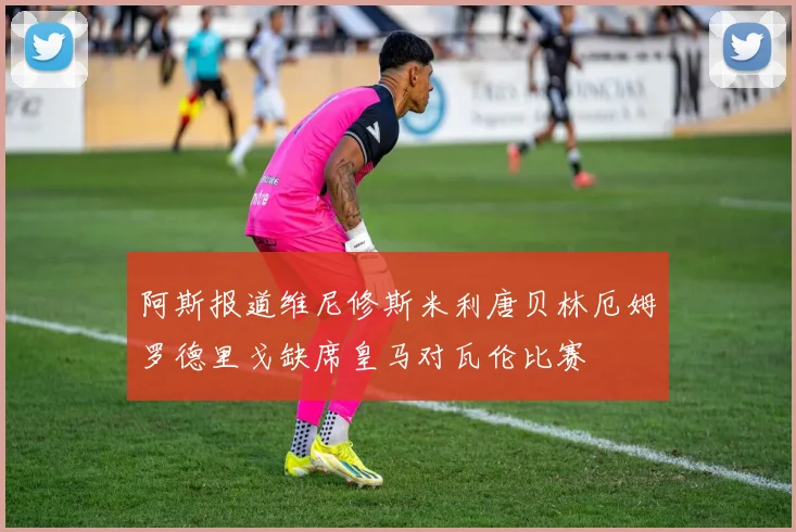 阿斯报道维尼修斯米利唐贝林厄姆罗德里戈缺席皇马对瓦伦比赛