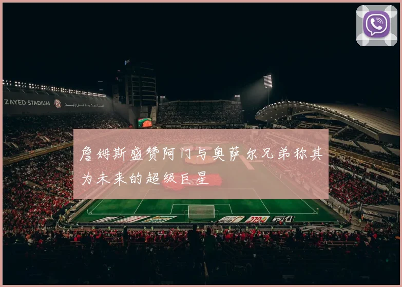 詹姆斯盛赞阿门与奥萨尔兄弟称其为未来的超级巨星