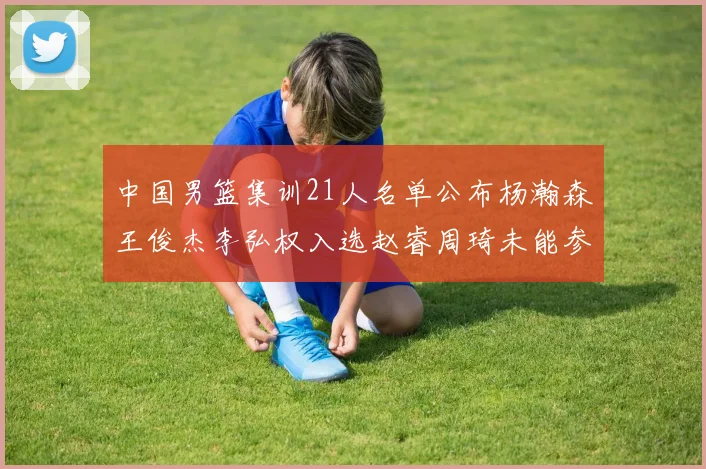 中国男篮集训21人名单公布杨瀚森王俊杰李弘权入选赵睿周琦未能参加