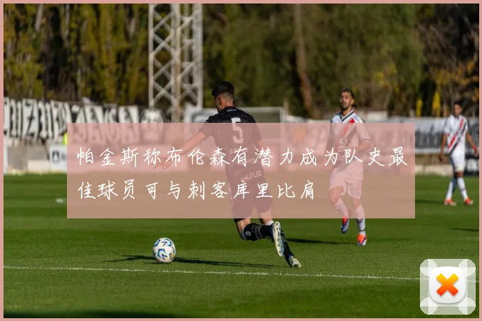 帕金斯称布伦森有潜力成为队史最佳球员可与刺客库里比肩