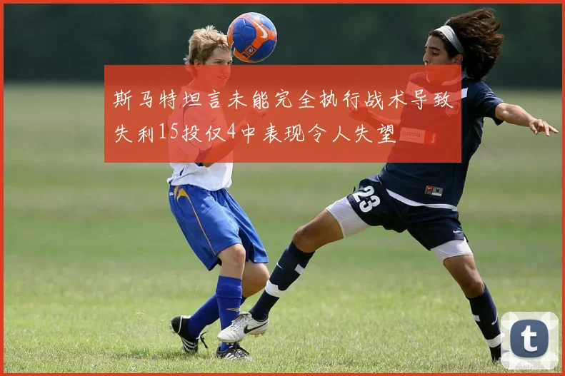 斯马特坦言未能完全执行战术导致失利15投仅4中表现令人失望