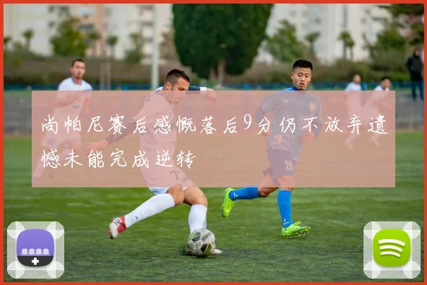 尚帕尼赛后感慨落后9分仍不放弃遗憾未能完成逆转