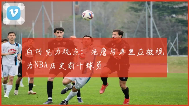 白巧克力观点：老詹与库里应被视为NBA历史前十球员