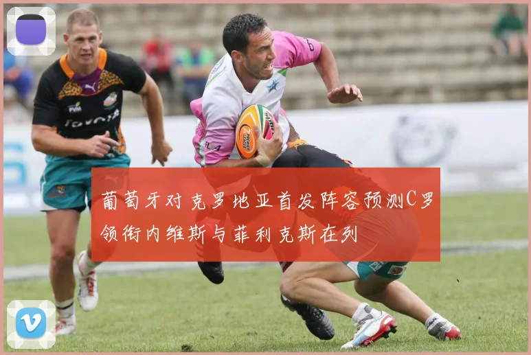 葡萄牙对克罗地亚首发阵容预测C罗领衔内维斯与菲利克斯在列