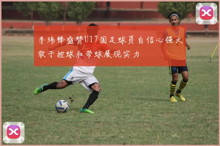 李玮锋盛赞U17国足球员自信心强大敢于控球和带球展现实力