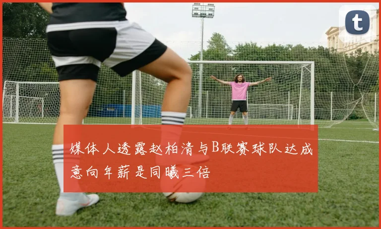 媒体人透露赵柏清与B联赛球队达成意向年薪是同曦三倍