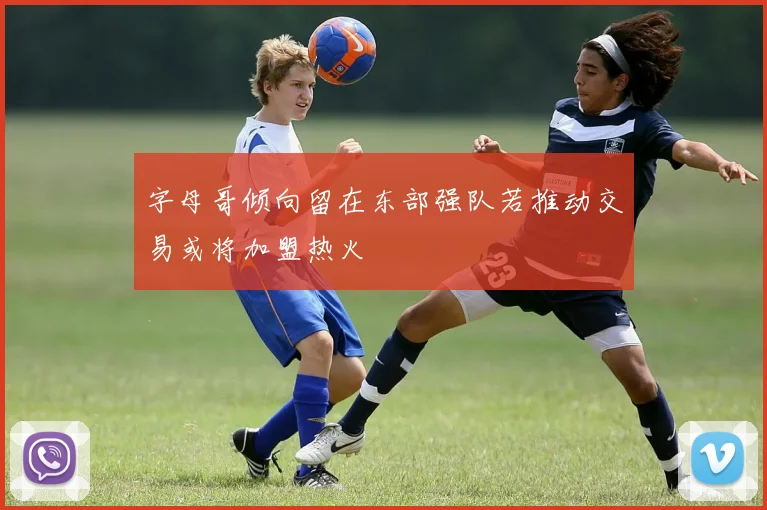 字母哥倾向留在东部强队若推动交易或将加盟热火
