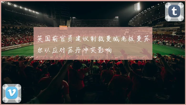 英国前官员建议制裁曼城老板曼苏尔以应对苏丹冲突影响