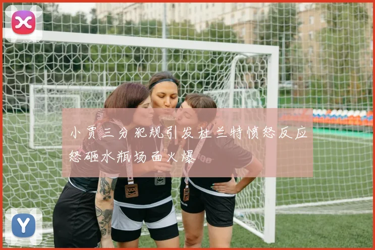小贾三分犯规引发杜兰特愤怒反应怒砸水瓶场面火爆