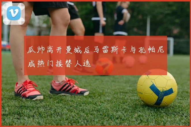 瓜帅离开曼城后马雷斯卡与孔帕尼成热门接替人选