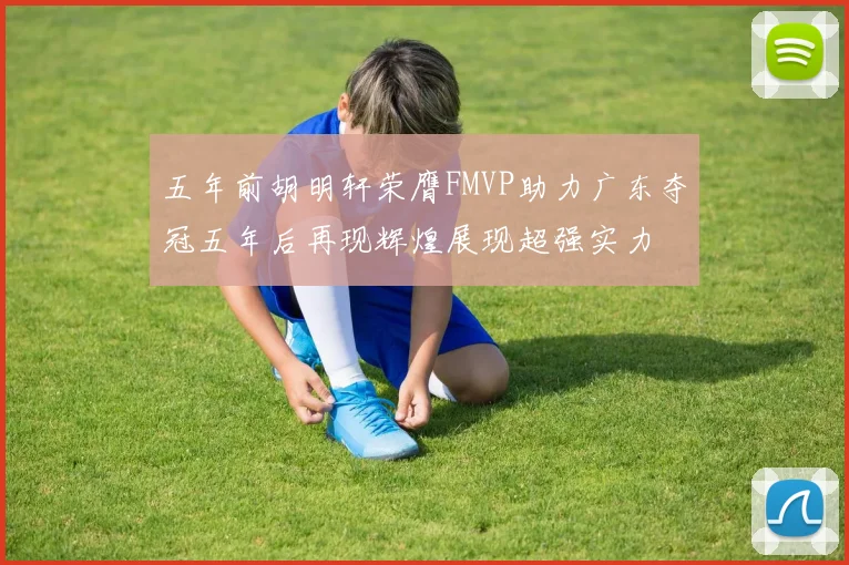 五年前胡明轩荣膺FMVP助力广东夺冠五年后再现辉煌展现超强实力
