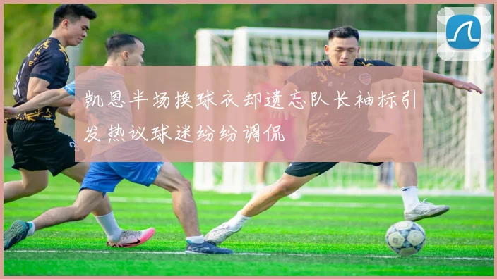 凯恩半场换球衣却遗忘队长袖标引发热议球迷纷纷调侃