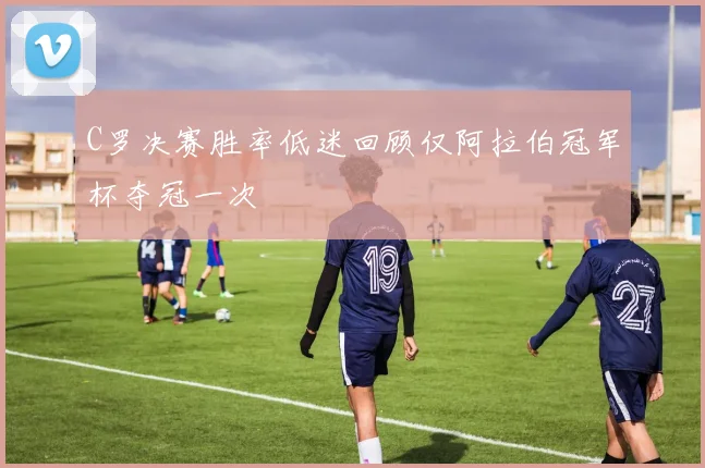 C罗决赛胜率低迷回顾仅阿拉伯冠军杯夺冠一次