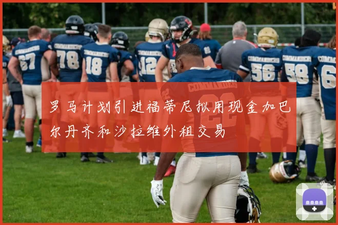 罗马计划引进福蒂尼拟用现金加巴尔丹齐和沙拉维外租交易