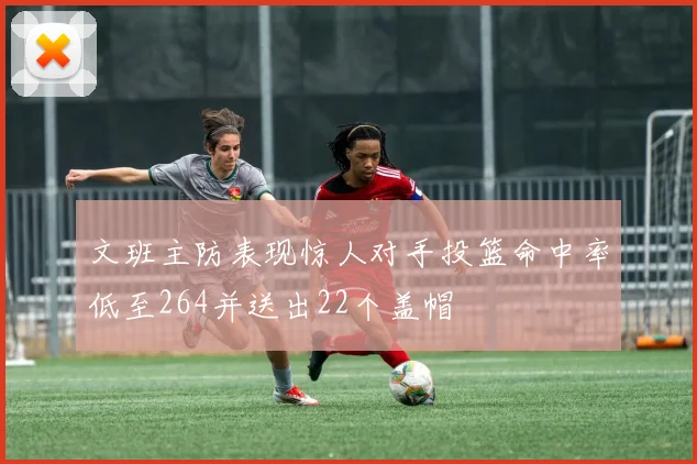 文班主防表现惊人对手投篮命中率低至264并送出22个盖帽