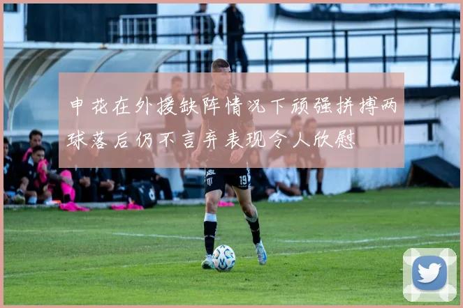 申花在外援缺阵情况下顽强拼搏两球落后仍不言弃表现令人欣慰
