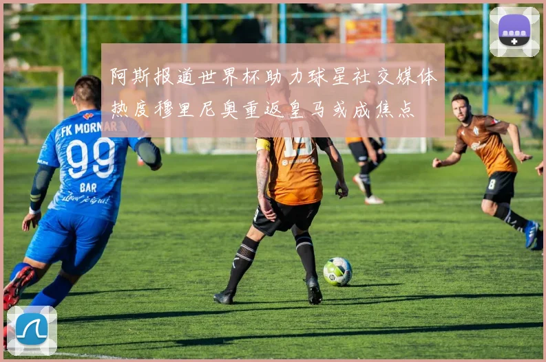 阿斯报道世界杯助力球星社交媒体热度穆里尼奥重返皇马或成焦点