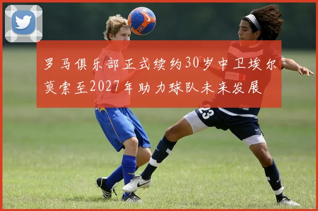罗马俱乐部正式续约30岁中卫埃尔莫索至2027年助力球队未来发展