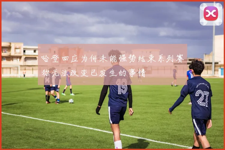 哈登回应为何未能强势结束系列赛称无法改变已发生的事情