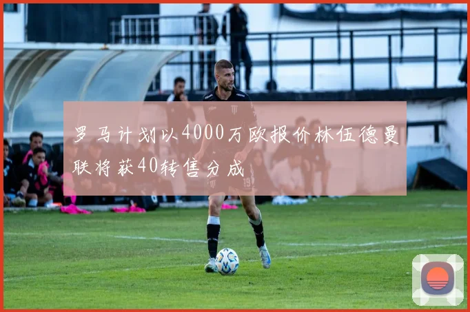 罗马计划以4000万欧报价林伍德曼联将获40转售分成