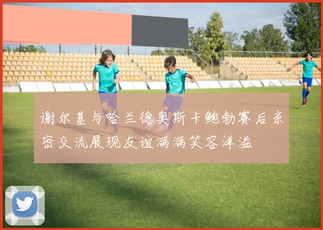 谢尔基与哈兰德奥斯卡鲍勃赛后亲密交流展现友谊满满笑容洋溢