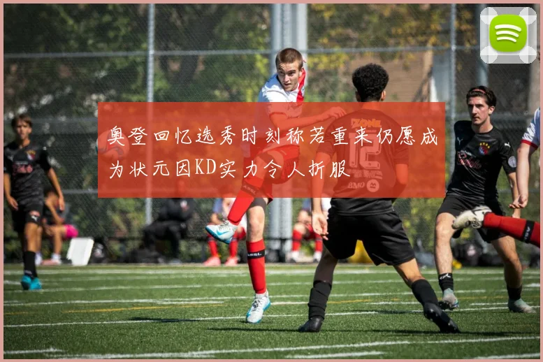 奥登回忆选秀时刻称若重来仍愿成为状元因KD实力令人折服