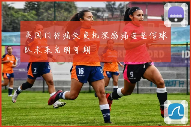 美国门将痛失良机深感痛苦坚信球队未来光明可期