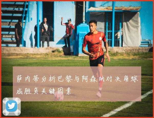 萨内蒂分析巴黎与阿森纳对决角球成胜负关键因素