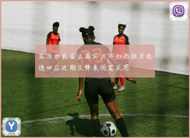 亚马尔直言法国实力不如西班牙孔德回应近期交锋表现需反思