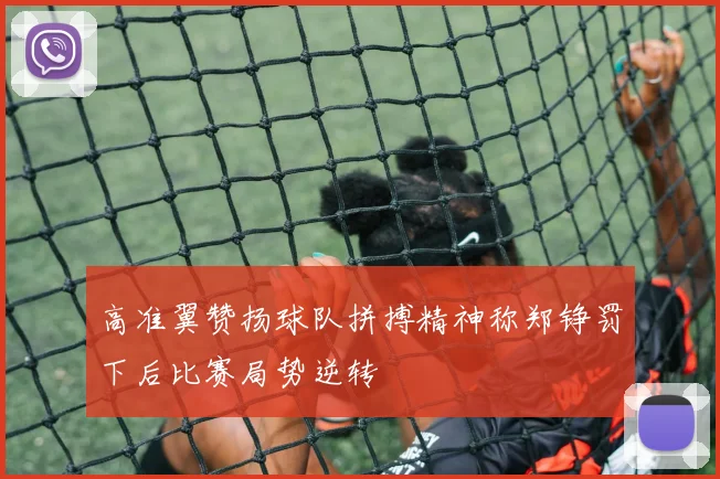 高准翼赞扬球队拼搏精神称郑铮罚下后比赛局势逆转