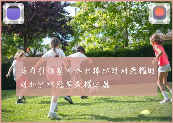 马内引领塞内加尔捧杯时刻荣耀时刻非洲杯冠军荣耀归属