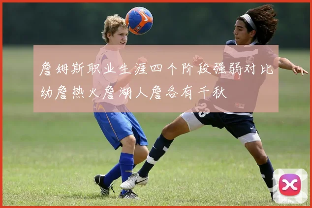 詹姆斯职业生涯四个阶段强弱对比幼詹热火詹湖人詹各有千秋