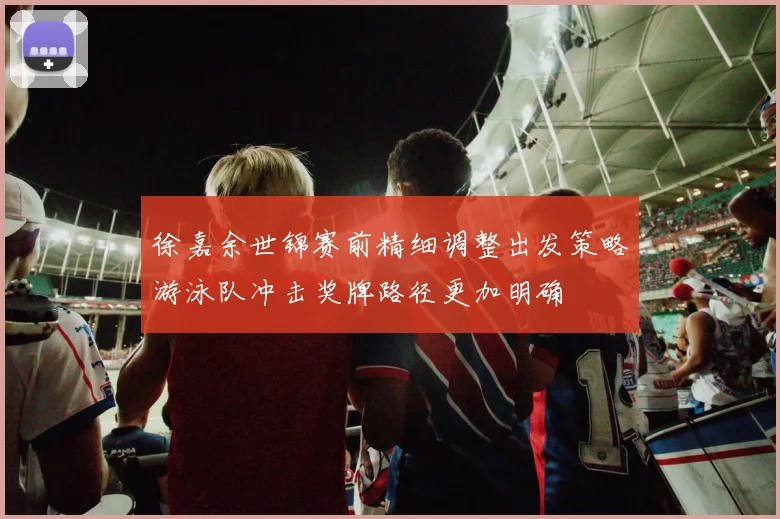 徐嘉余世锦赛前精细调整出发策略游泳队冲击奖牌路径更加明确