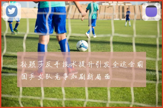 孙颖莎反手技术提升引发全运会前国乒女队竞争加剧新局面